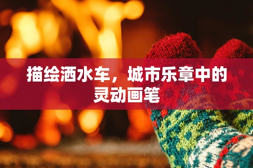 描绘洒水车，城市乐章中的灵动画笔