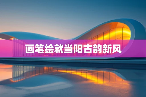 画笔绘就当阳古韵新风