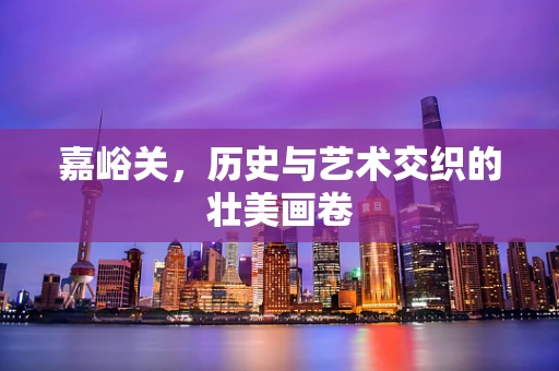 嘉峪关，历史与艺术交织的壮美画卷