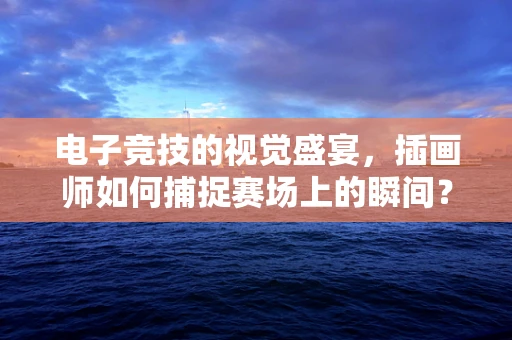 电子竞技的视觉盛宴，插画师如何捕捉赛场上的瞬间？