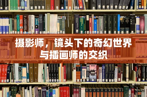 摄影师，镜头下的奇幻世界与插画师的交织