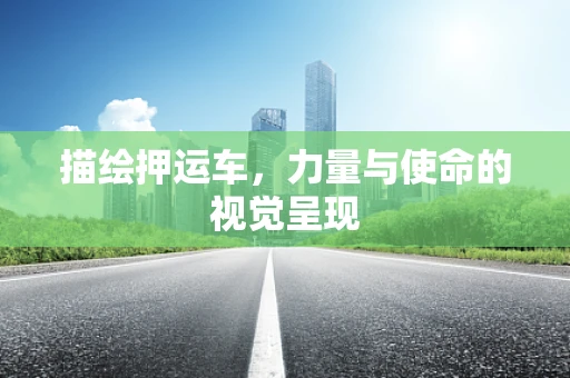 描绘押运车，力量与使命的视觉呈现