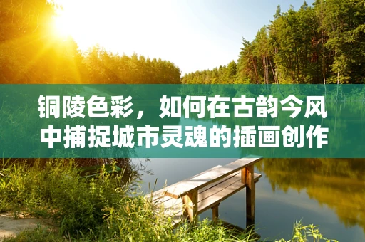 铜陵色彩，如何在古韵今风中捕捉城市灵魂的插画创作