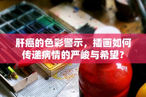 肝癌的色彩警示，插画如何传递病情的严峻与希望？