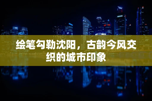 绘笔勾勒沈阳，古韵今风交织的城市印象