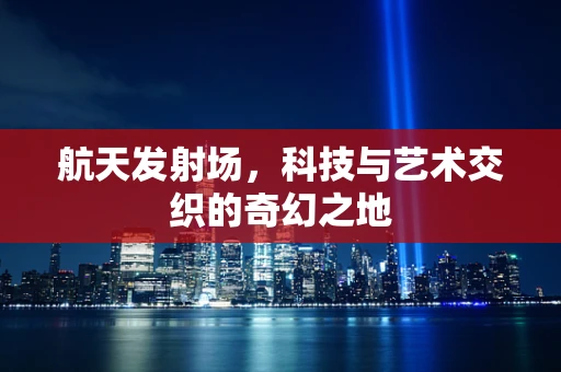 航天发射场，科技与艺术交织的奇幻之地