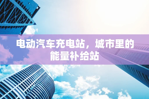 电动汽车充电站，城市里的能量补给站