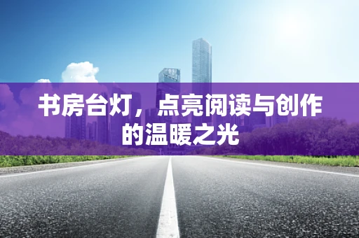 书房台灯，点亮阅读与创作的温暖之光