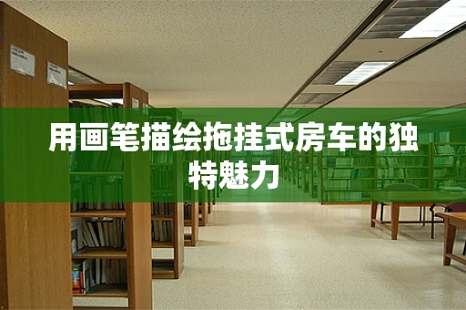 用画笔描绘拖挂式房车的独特魅力