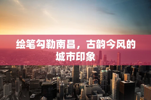 绘笔勾勒南昌，古韵今风的城市印象
