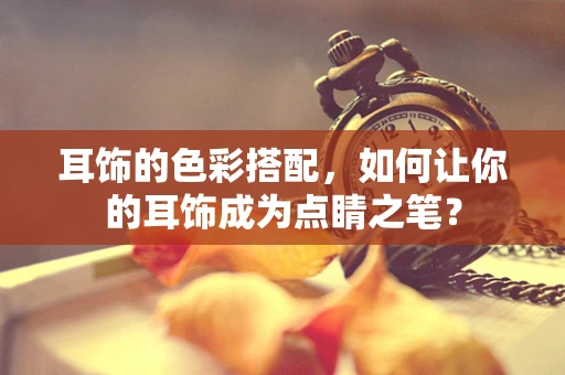 耳饰的色彩搭配，如何让你的耳饰成为点睛之笔？