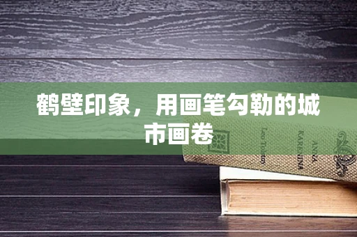鹤壁印象，用画笔勾勒的城市画卷