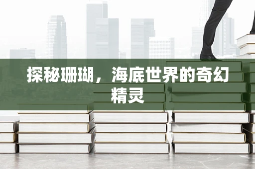 探秘珊瑚，海底世界的奇幻精灵
