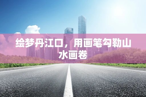绘梦丹江口，用画笔勾勒山水画卷