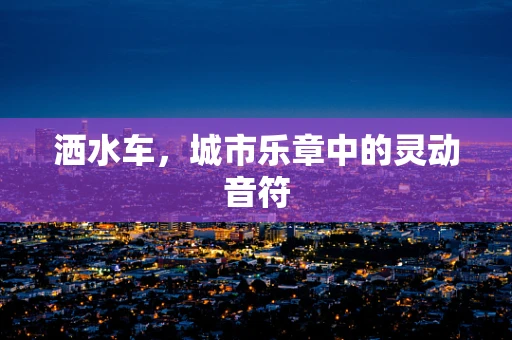 洒水车，城市乐章中的灵动音符