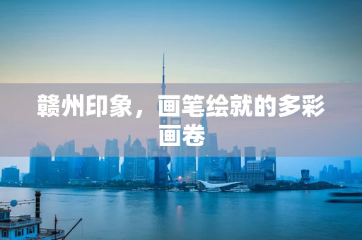 赣州印象，画笔绘就的多彩画卷