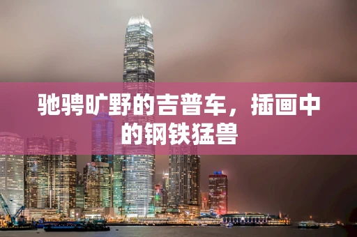 驰骋旷野的吉普车，插画中的钢铁猛兽