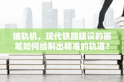 铺轨机，现代铁路建设的画笔如何绘制出精准的轨道？