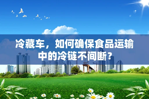 冷藏车，如何确保食品运输中的冷链不间断？