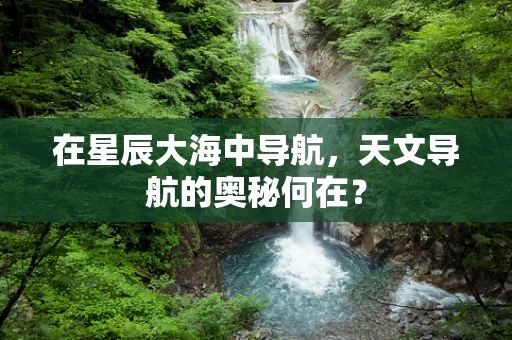在星辰大海中导航，天文导航的奥秘何在？